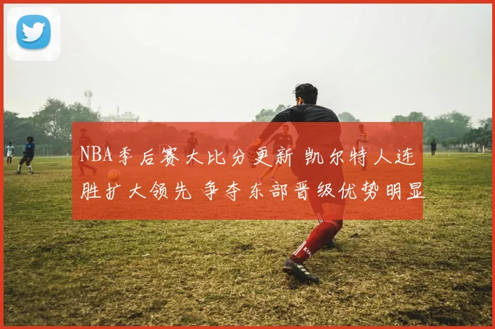 NBA季后赛大比分更新 凯尔特人连胜扩大领先 争夺东部晋级优势明显