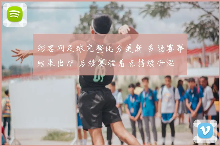 彩客网足球完整比分更新 多场赛事结果出炉 后续赛程看点持续升温