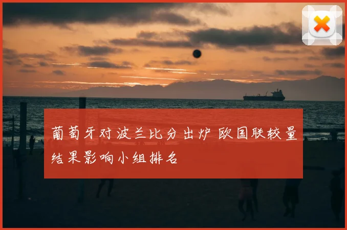葡萄牙对波兰比分出炉 欧国联较量结果影响小组排名