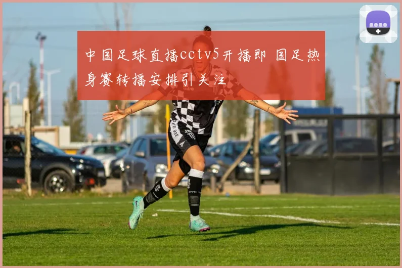 中国足球直播cctv5开播即 国足热身赛转播安排引关注