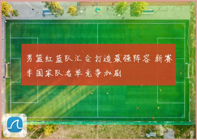 男篮红蓝队汇合打造最强阵容 新赛季国家队名单竞争加剧