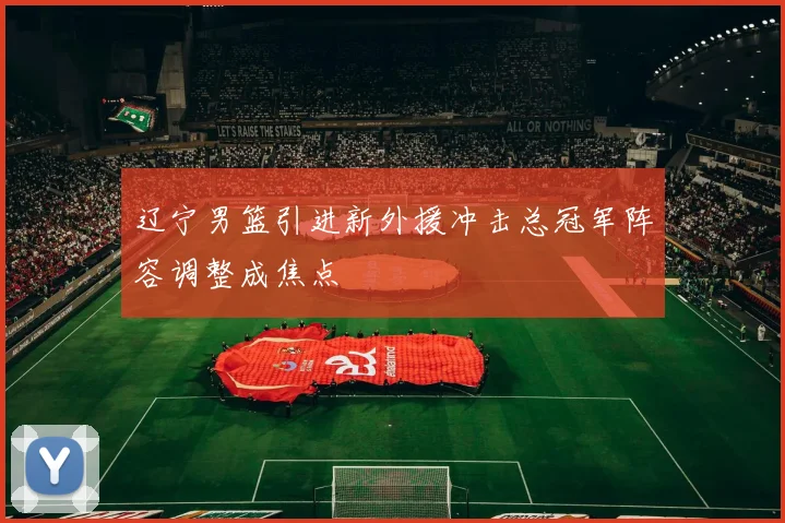 辽宁男篮引进新外援冲击总冠军阵容调整成焦点