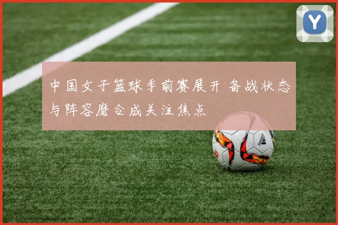 中国女子篮球季前赛展开 备战状态与阵容磨合成关注焦点