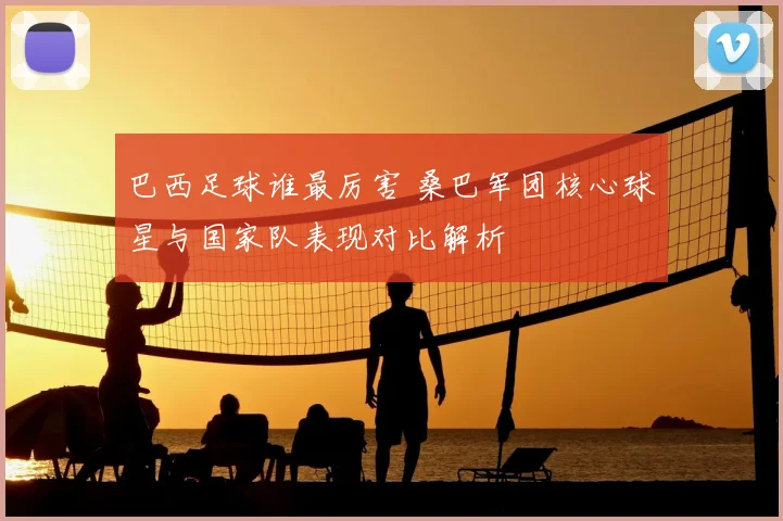 巴西足球谁最厉害 桑巴军团核心球星与国家队表现对比解析