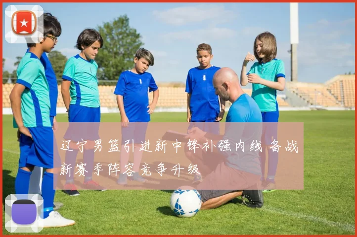 辽宁男篮引进新中锋补强内线 备战新赛季阵容竞争升级