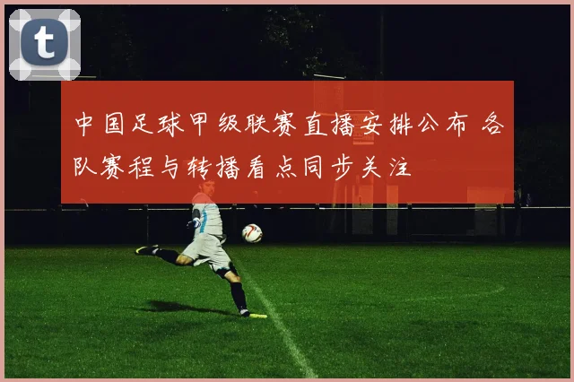 中国足球甲级联赛直播安排公布 各队赛程与转播看点同步关注