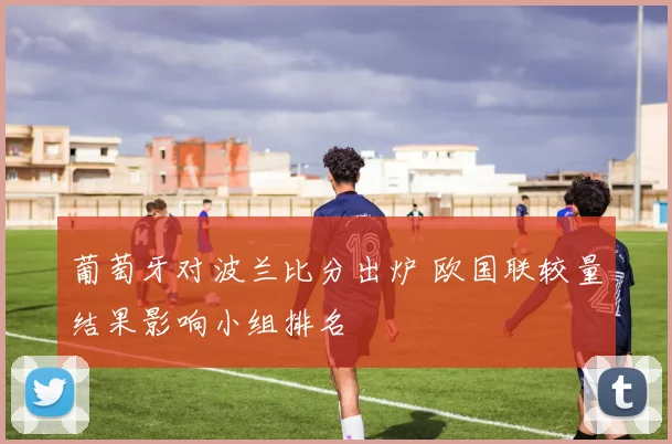 葡萄牙对波兰比分出炉 欧国联较量结果影响小组排名