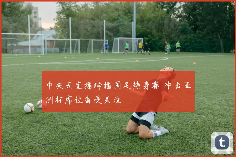 中央五直播转播国足热身赛 冲击亚洲杯席位备受关注