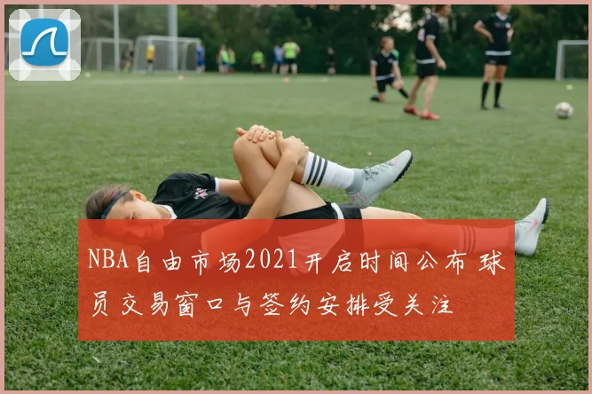NBA自由市场2021开启时间公布 球员交易窗口与签约安排受关注