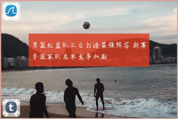 男篮红蓝队汇合打造最强阵容 新赛季国家队名单竞争加剧