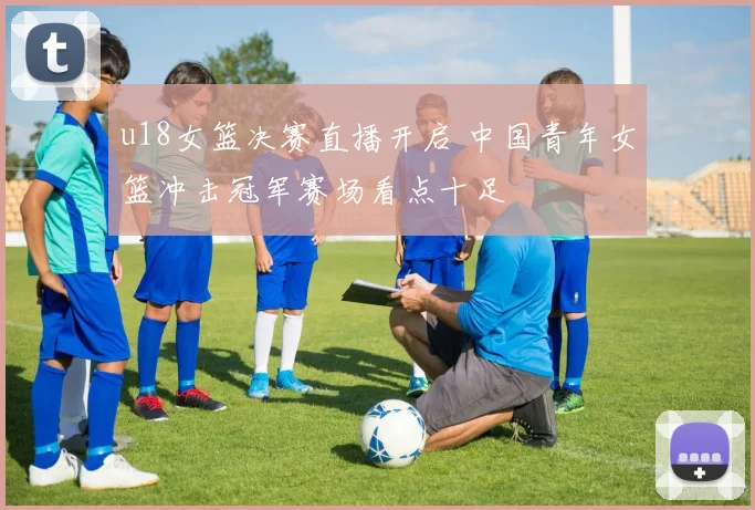 u18女篮决赛直播开启 中国青年女篮冲击冠军赛场看点十足