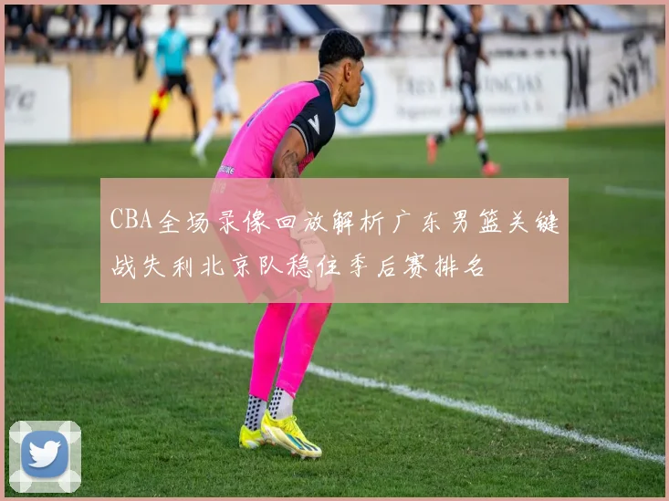 CBA全场录像回放解析广东男篮关键战失利北京队稳住季后赛排名
