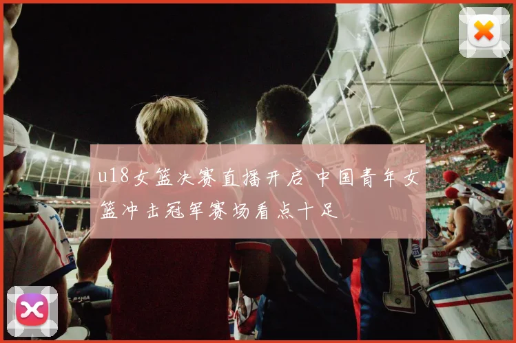 u18女篮决赛直播开启 中国青年女篮冲击冠军赛场看点十足