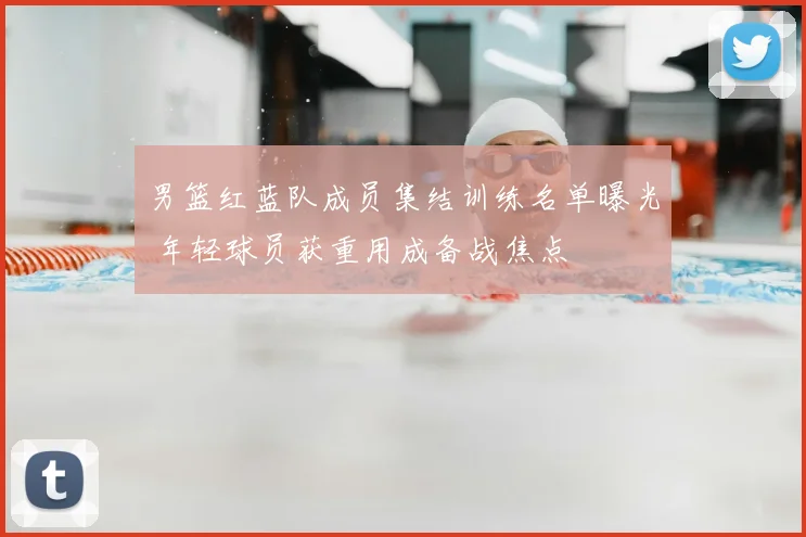 男篮红蓝队成员集结训练名单曝光 年轻球员获重用成备战焦点