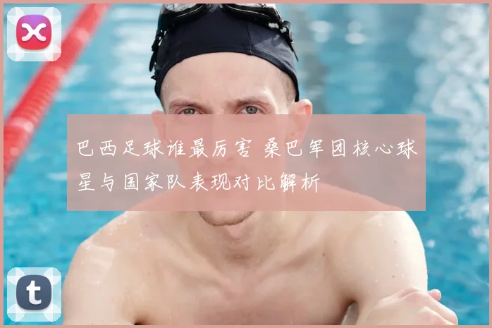 巴西足球谁最厉害 桑巴军团核心球星与国家队表现对比解析