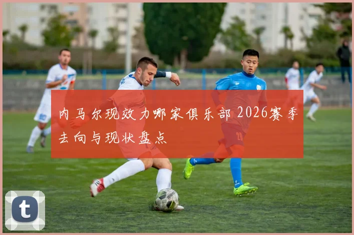 内马尔现效力哪家俱乐部 2026赛季去向与现状盘点