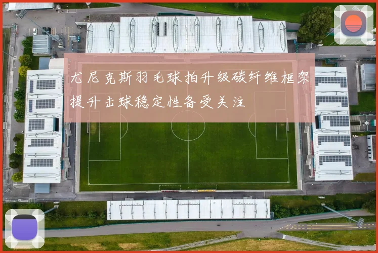 尤尼克斯羽毛球拍升级碳纤维框架提升击球稳定性备受关注