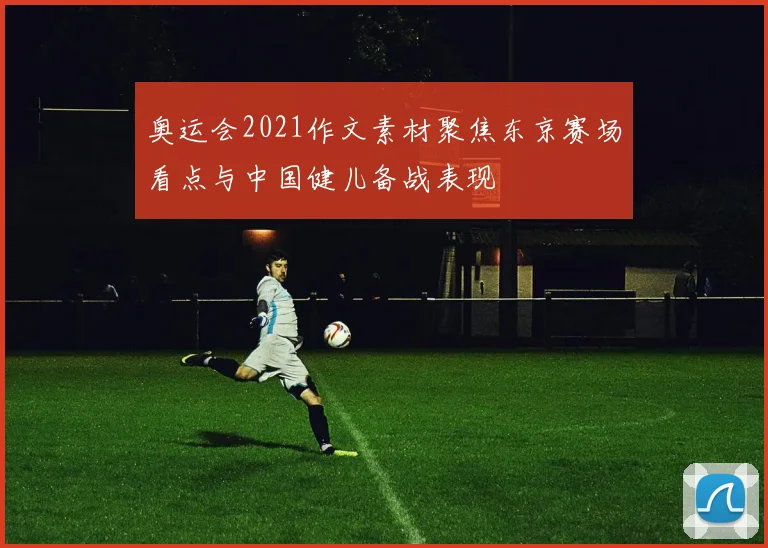 奥运会2021作文素材聚焦东京赛场看点与中国健儿备战表现