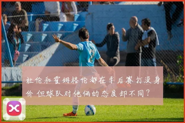 杜伦和霍姆格伦都在季后赛打没身价 但球队对他俩的态度却不同？